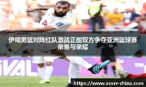 伊朗男篮对阵红队激战正酣双方争夺亚洲篮球赛荣誉与荣耀