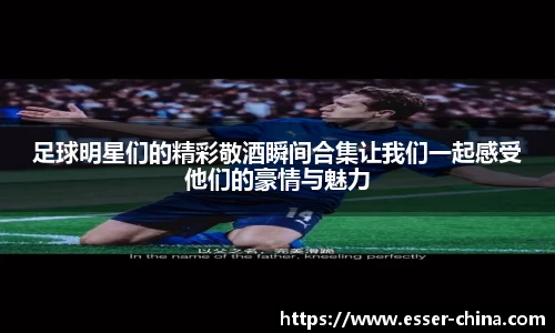 足球明星们的精彩敬酒瞬间合集让我们一起感受他们的豪情与魅力